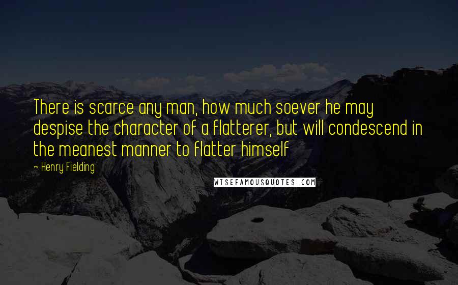 Henry Fielding Quotes: There is scarce any man, how much soever he may despise the character of a flatterer, but will condescend in the meanest manner to flatter himself