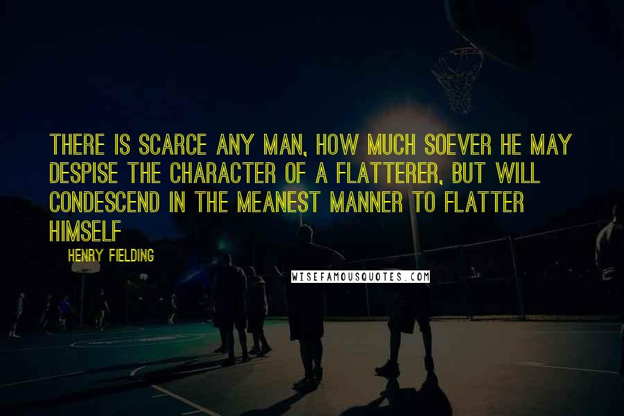 Henry Fielding Quotes: There is scarce any man, how much soever he may despise the character of a flatterer, but will condescend in the meanest manner to flatter himself