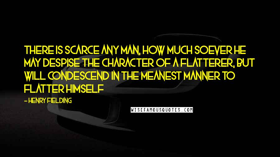 Henry Fielding Quotes: There is scarce any man, how much soever he may despise the character of a flatterer, but will condescend in the meanest manner to flatter himself