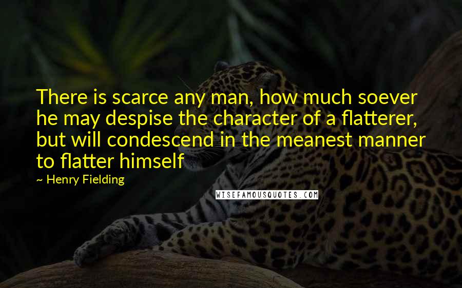 Henry Fielding Quotes: There is scarce any man, how much soever he may despise the character of a flatterer, but will condescend in the meanest manner to flatter himself
