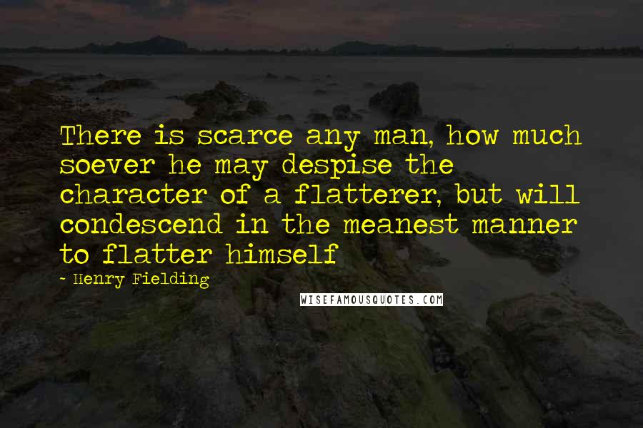 Henry Fielding Quotes: There is scarce any man, how much soever he may despise the character of a flatterer, but will condescend in the meanest manner to flatter himself