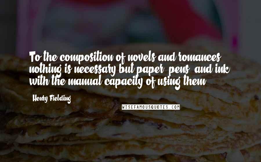 Henry Fielding Quotes: To the composition of novels and romances, nothing is necessary but paper, pens, and ink, with the manual capacity of using them.