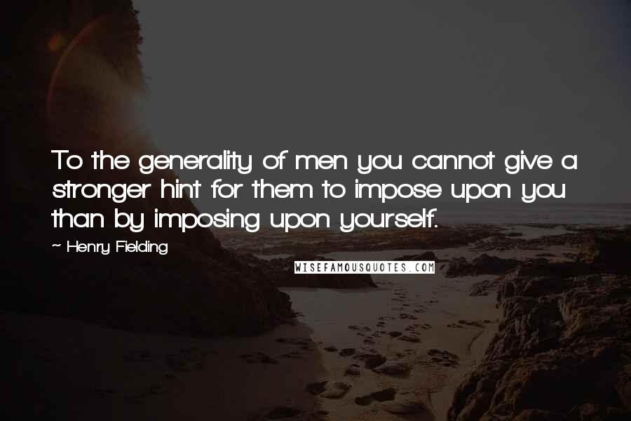 Henry Fielding Quotes: To the generality of men you cannot give a stronger hint for them to impose upon you than by imposing upon yourself.