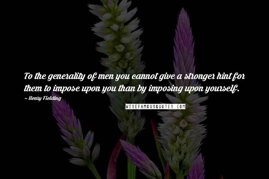 Henry Fielding Quotes: To the generality of men you cannot give a stronger hint for them to impose upon you than by imposing upon yourself.