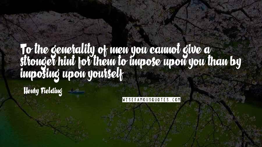 Henry Fielding Quotes: To the generality of men you cannot give a stronger hint for them to impose upon you than by imposing upon yourself.