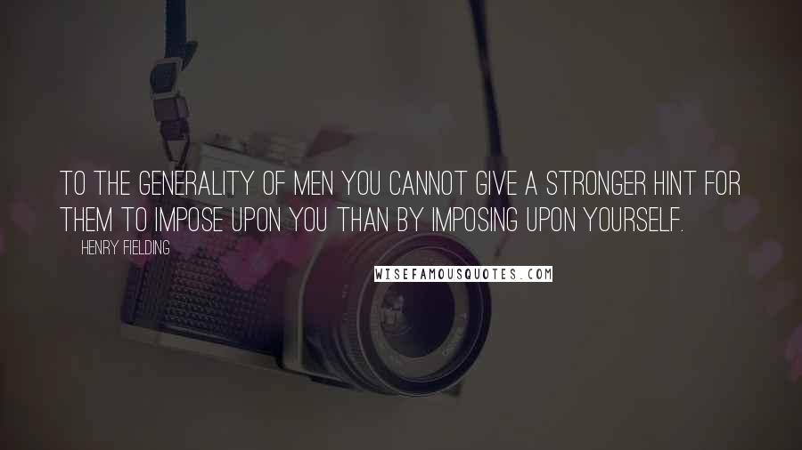Henry Fielding Quotes: To the generality of men you cannot give a stronger hint for them to impose upon you than by imposing upon yourself.