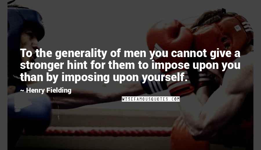 Henry Fielding Quotes: To the generality of men you cannot give a stronger hint for them to impose upon you than by imposing upon yourself.