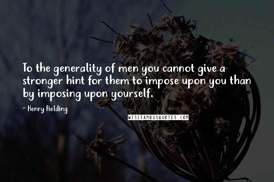 Henry Fielding Quotes: To the generality of men you cannot give a stronger hint for them to impose upon you than by imposing upon yourself.