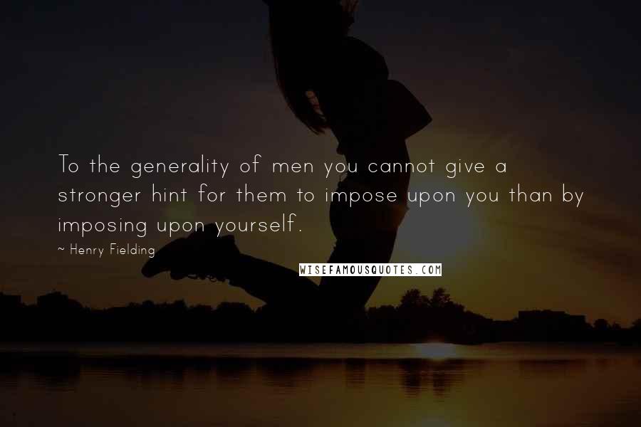 Henry Fielding Quotes: To the generality of men you cannot give a stronger hint for them to impose upon you than by imposing upon yourself.