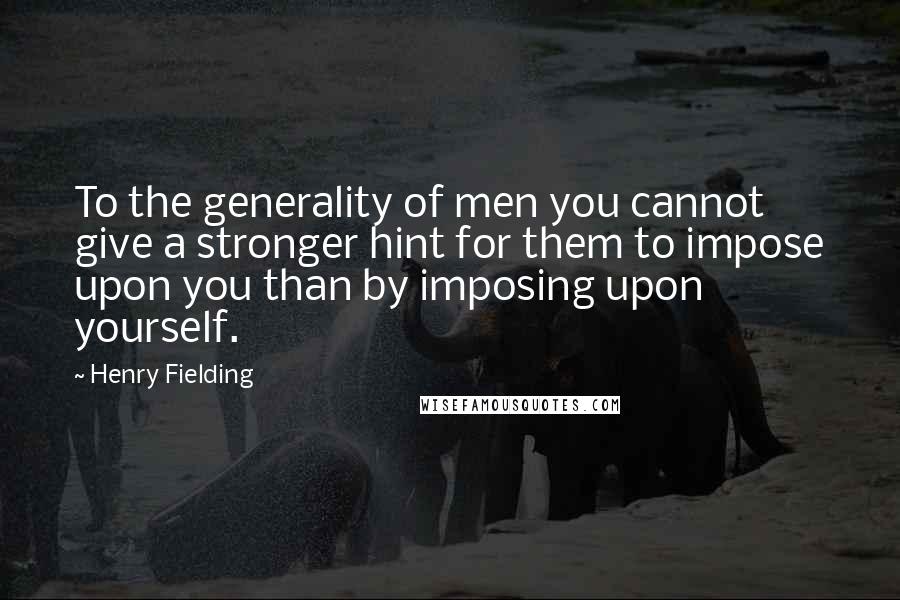Henry Fielding Quotes: To the generality of men you cannot give a stronger hint for them to impose upon you than by imposing upon yourself.