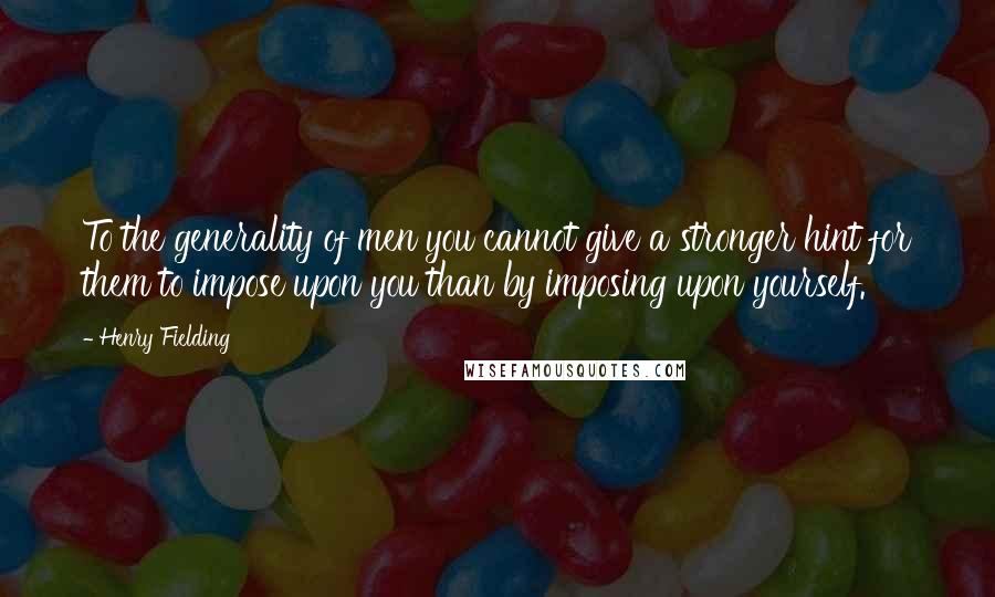 Henry Fielding Quotes: To the generality of men you cannot give a stronger hint for them to impose upon you than by imposing upon yourself.