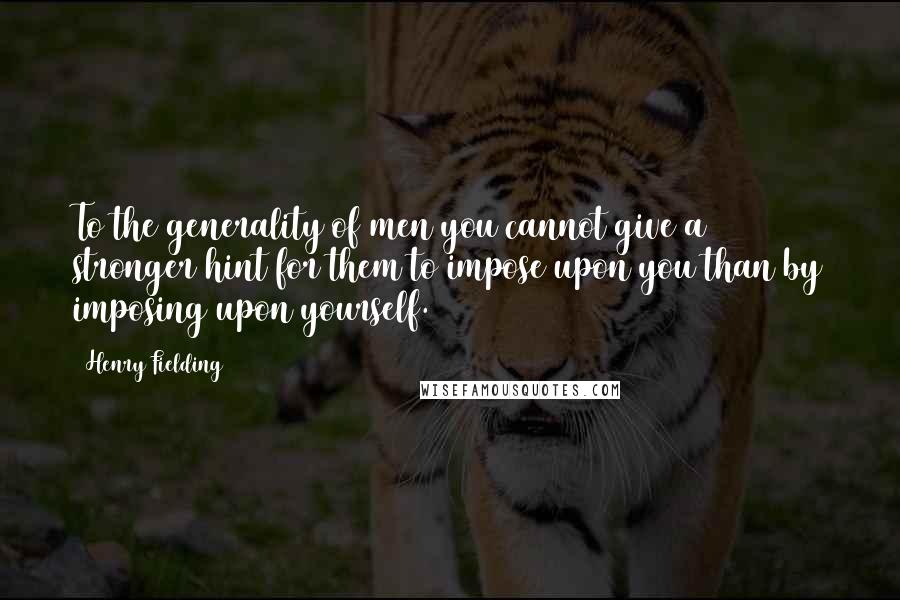 Henry Fielding Quotes: To the generality of men you cannot give a stronger hint for them to impose upon you than by imposing upon yourself.