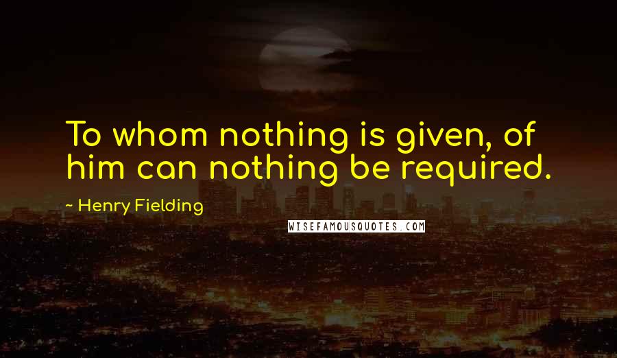 Henry Fielding Quotes: To whom nothing is given, of him can nothing be required.