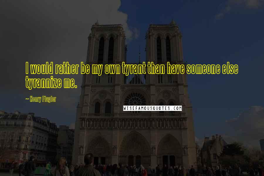 Henry Flagler Quotes: I would rather be my own tyrant than have someone else tyrannize me.