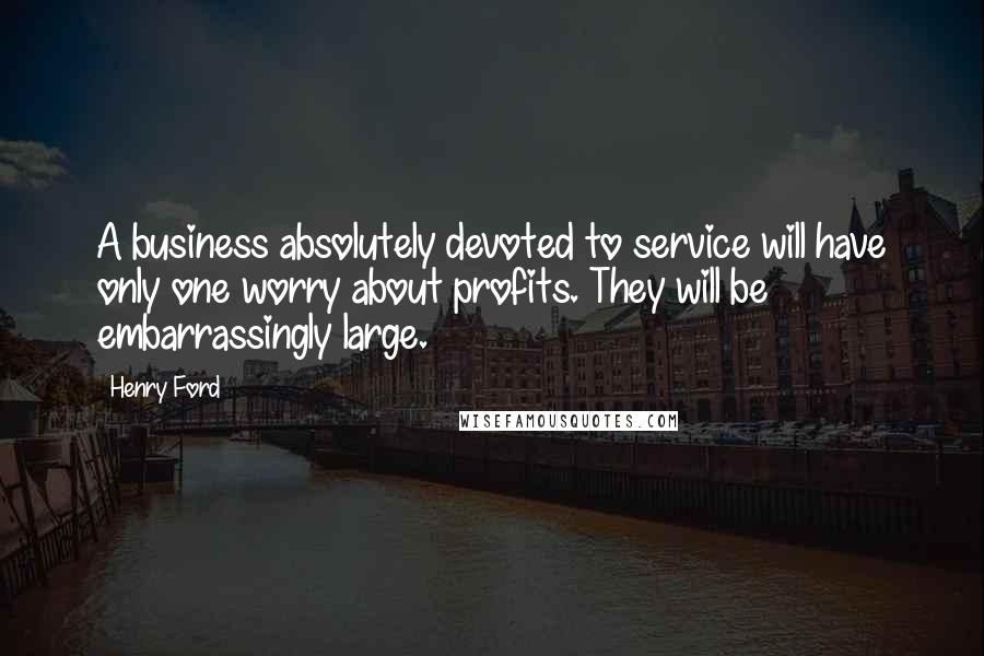 Henry Ford Quotes: A business absolutely devoted to service will have only one worry about profits. They will be embarrassingly large.