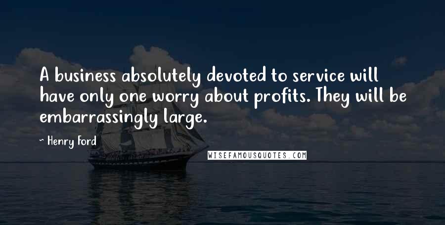 Henry Ford Quotes: A business absolutely devoted to service will have only one worry about profits. They will be embarrassingly large.