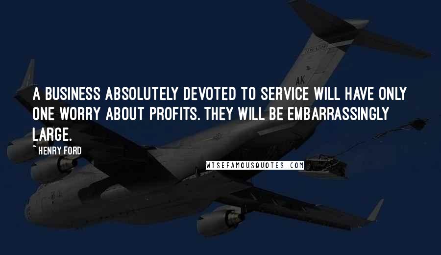 Henry Ford Quotes: A business absolutely devoted to service will have only one worry about profits. They will be embarrassingly large.