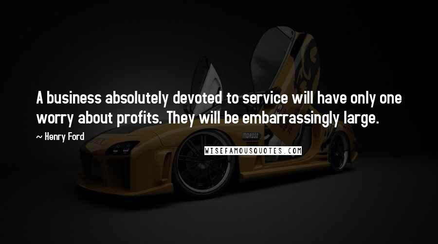 Henry Ford Quotes: A business absolutely devoted to service will have only one worry about profits. They will be embarrassingly large.