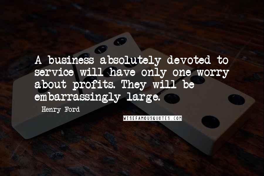 Henry Ford Quotes: A business absolutely devoted to service will have only one worry about profits. They will be embarrassingly large.