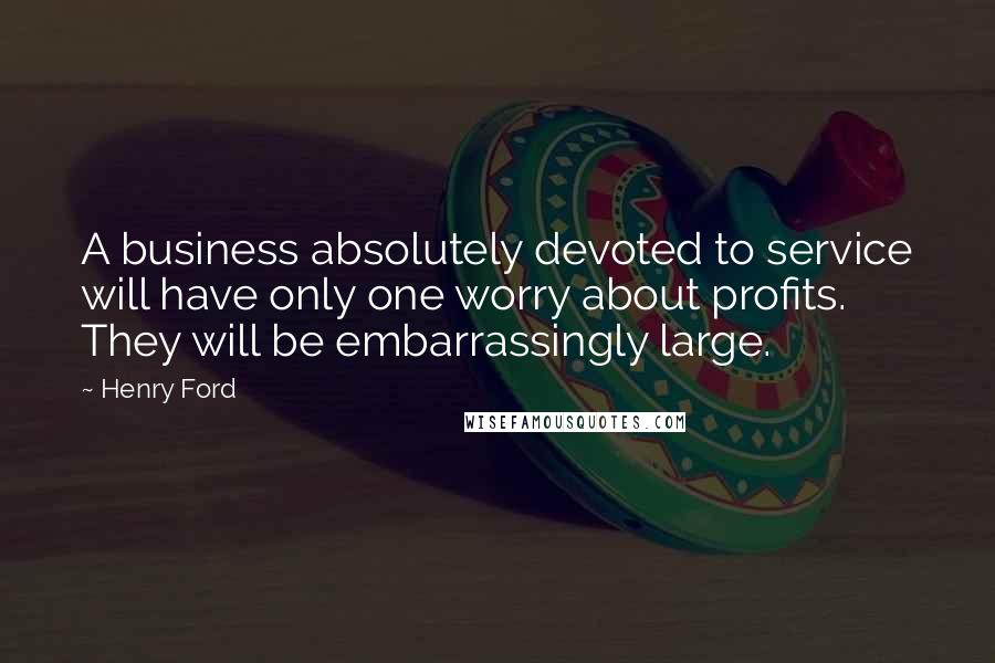 Henry Ford Quotes: A business absolutely devoted to service will have only one worry about profits. They will be embarrassingly large.