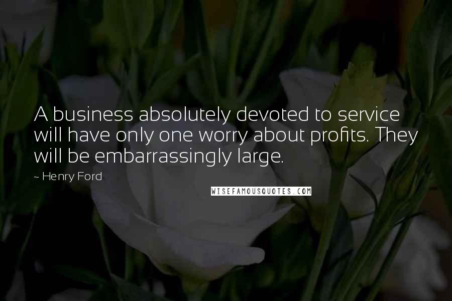 Henry Ford Quotes: A business absolutely devoted to service will have only one worry about profits. They will be embarrassingly large.