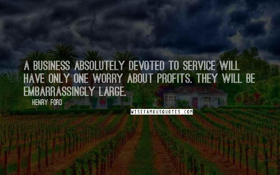 Henry Ford Quotes: A business absolutely devoted to service will have only one worry about profits. They will be embarrassingly large.