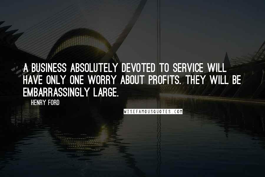 Henry Ford Quotes: A business absolutely devoted to service will have only one worry about profits. They will be embarrassingly large.