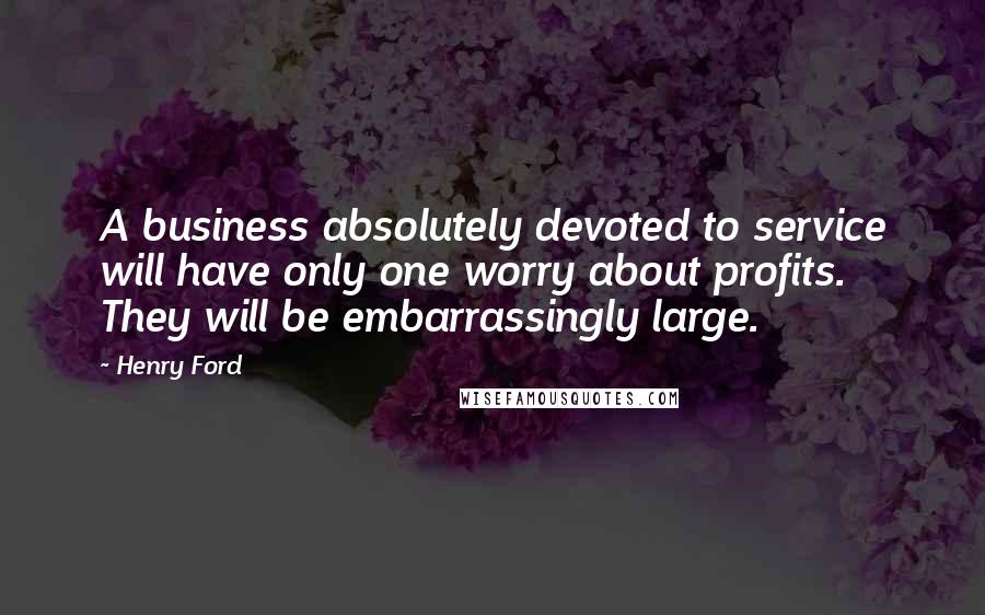 Henry Ford Quotes: A business absolutely devoted to service will have only one worry about profits. They will be embarrassingly large.