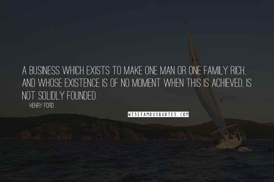 Henry Ford Quotes: A business which exists to make one man or one family rich, and whose existence is of no moment when this is achieved, is not solidly founded.