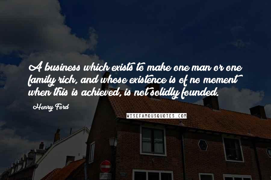 Henry Ford Quotes: A business which exists to make one man or one family rich, and whose existence is of no moment when this is achieved, is not solidly founded.