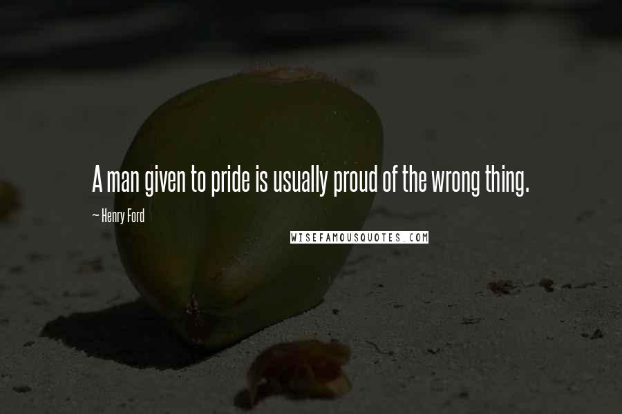 Henry Ford Quotes: A man given to pride is usually proud of the wrong thing.