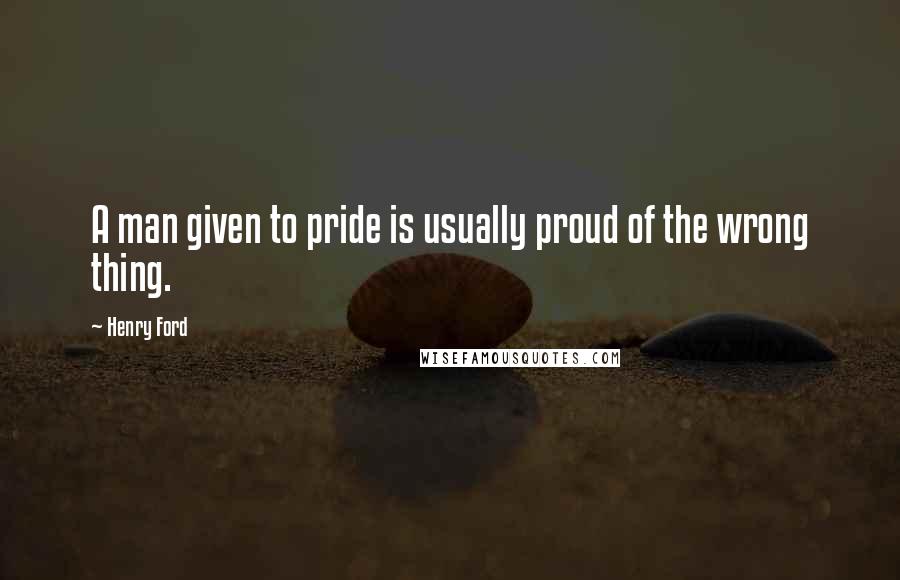 Henry Ford Quotes: A man given to pride is usually proud of the wrong thing.