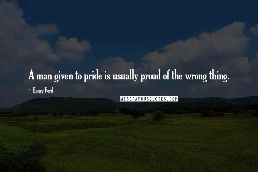 Henry Ford Quotes: A man given to pride is usually proud of the wrong thing.