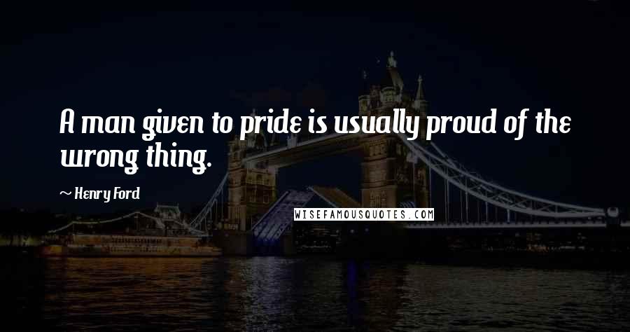 Henry Ford Quotes: A man given to pride is usually proud of the wrong thing.