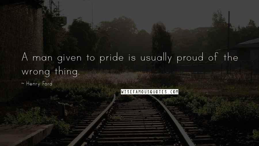 Henry Ford Quotes: A man given to pride is usually proud of the wrong thing.