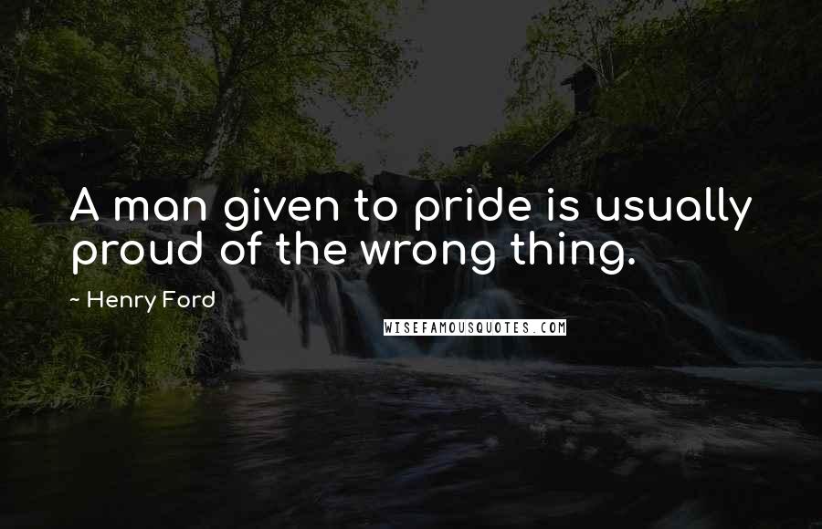 Henry Ford Quotes: A man given to pride is usually proud of the wrong thing.