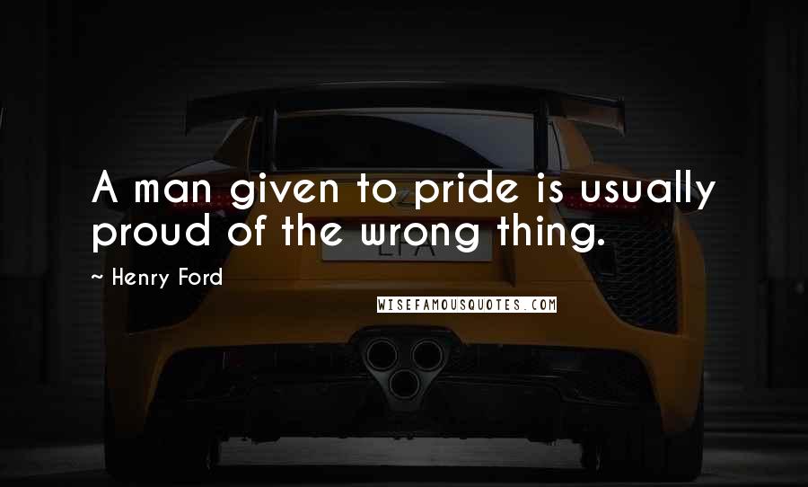 Henry Ford Quotes: A man given to pride is usually proud of the wrong thing.