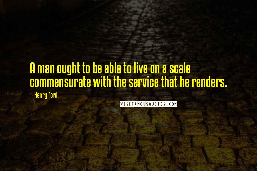Henry Ford Quotes: A man ought to be able to live on a scale commensurate with the service that he renders.