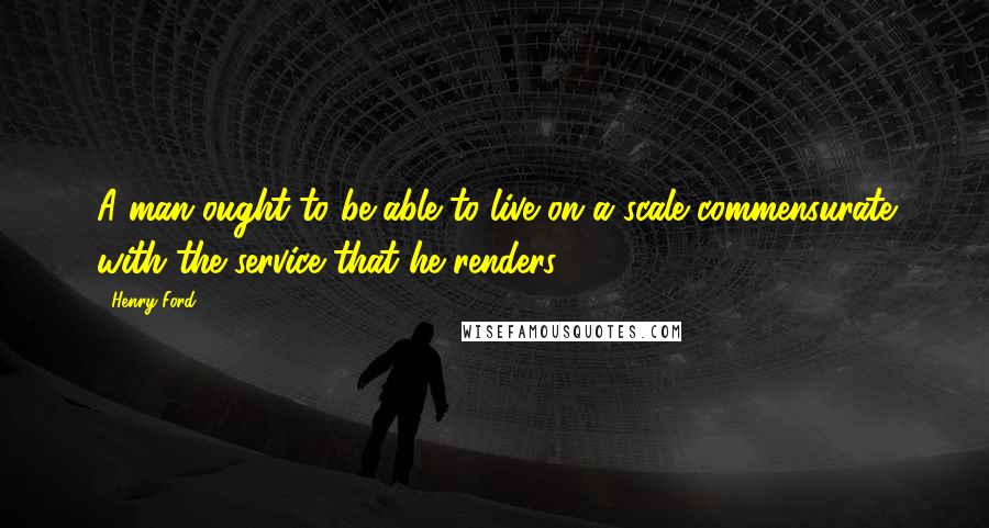 Henry Ford Quotes: A man ought to be able to live on a scale commensurate with the service that he renders.