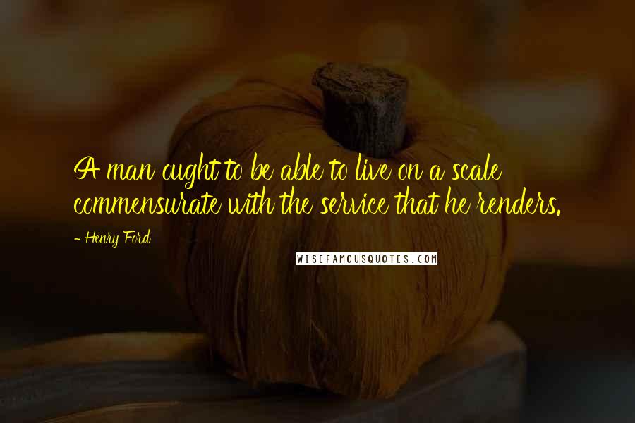Henry Ford Quotes: A man ought to be able to live on a scale commensurate with the service that he renders.