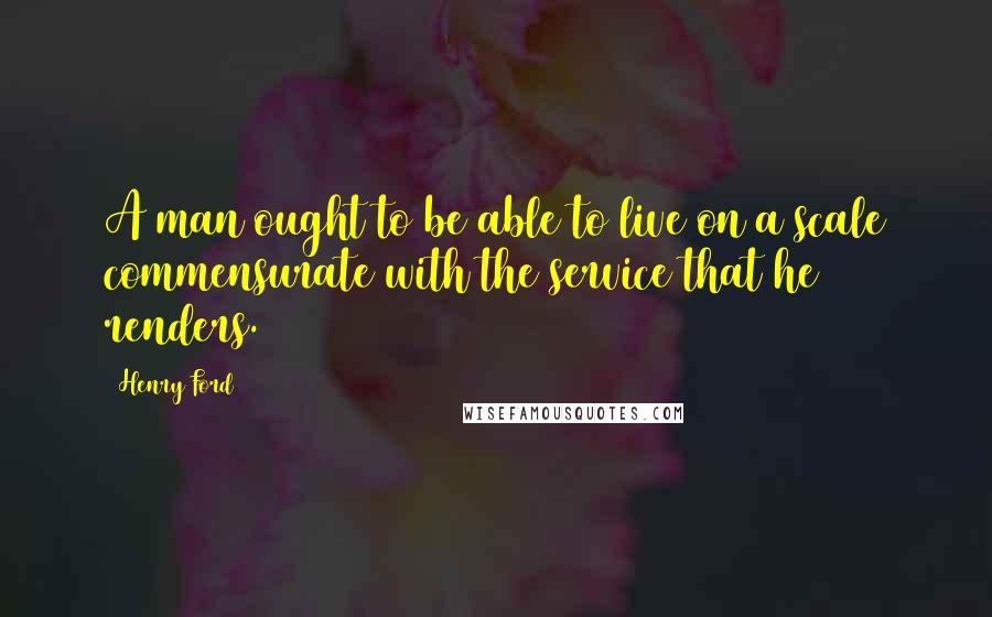 Henry Ford Quotes: A man ought to be able to live on a scale commensurate with the service that he renders.