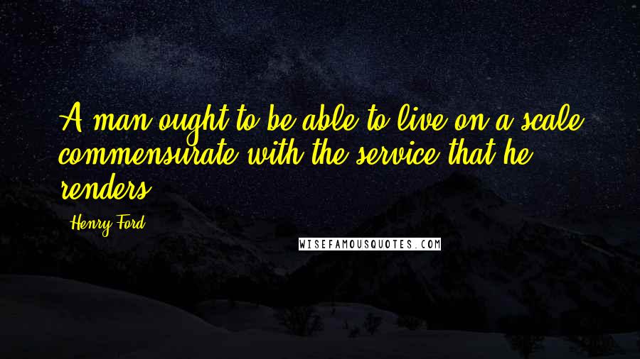 Henry Ford Quotes: A man ought to be able to live on a scale commensurate with the service that he renders.