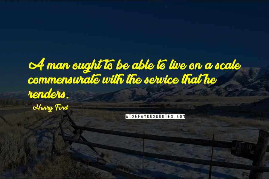 Henry Ford Quotes: A man ought to be able to live on a scale commensurate with the service that he renders.