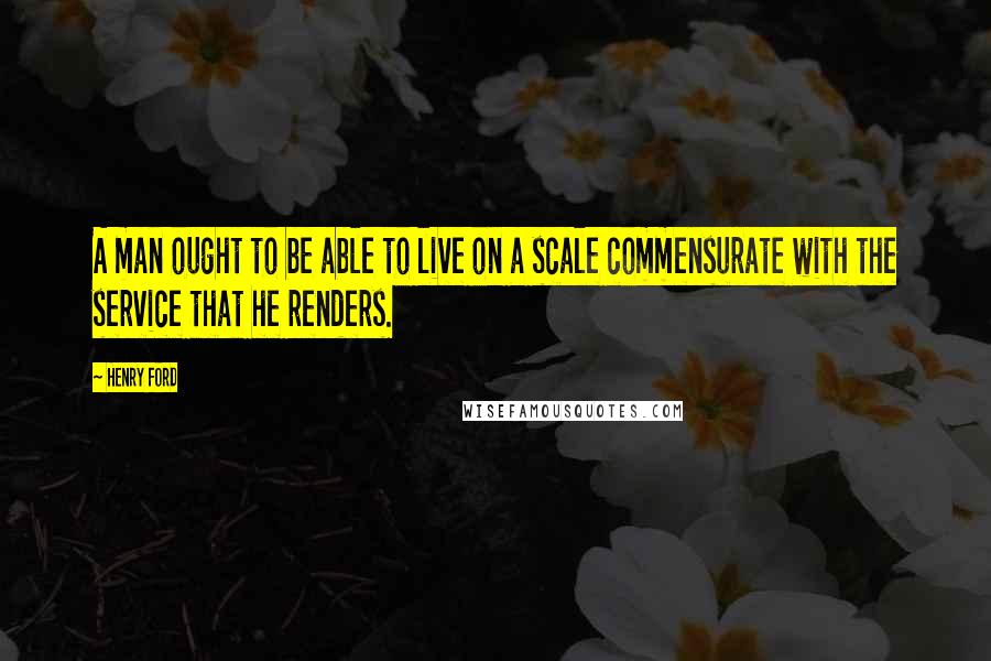 Henry Ford Quotes: A man ought to be able to live on a scale commensurate with the service that he renders.