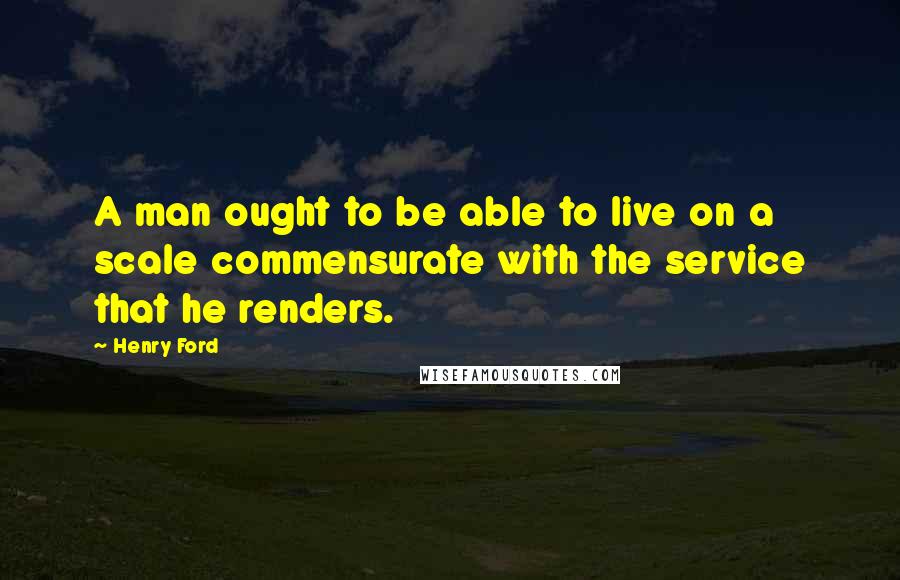 Henry Ford Quotes: A man ought to be able to live on a scale commensurate with the service that he renders.