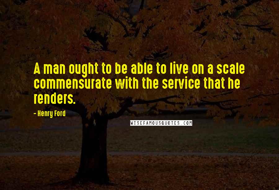 Henry Ford Quotes: A man ought to be able to live on a scale commensurate with the service that he renders.