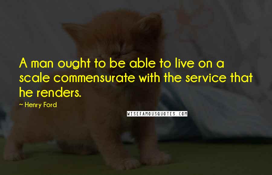Henry Ford Quotes: A man ought to be able to live on a scale commensurate with the service that he renders.