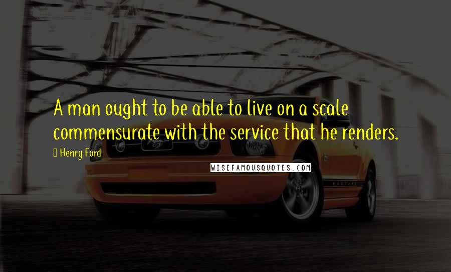 Henry Ford Quotes: A man ought to be able to live on a scale commensurate with the service that he renders.