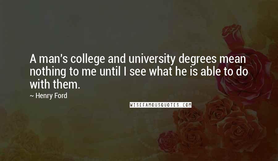 Henry Ford Quotes: A man's college and university degrees mean nothing to me until I see what he is able to do with them.