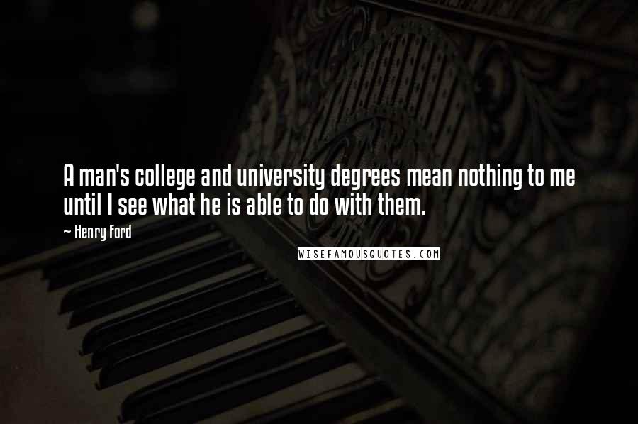 Henry Ford Quotes: A man's college and university degrees mean nothing to me until I see what he is able to do with them.